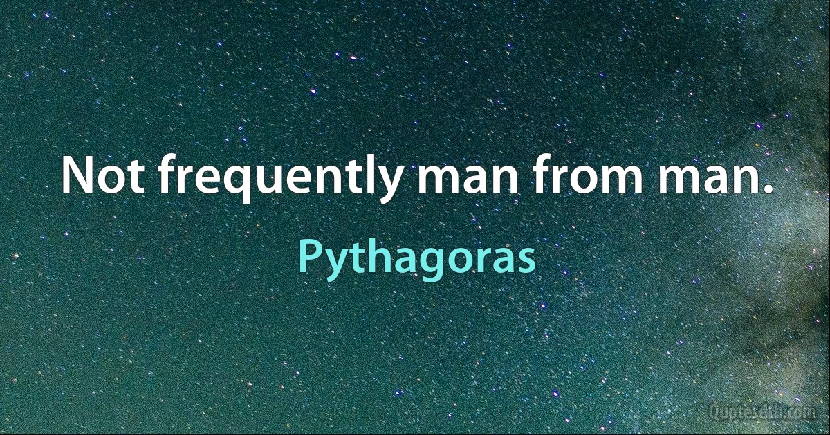 Not frequently man from man. (Pythagoras)