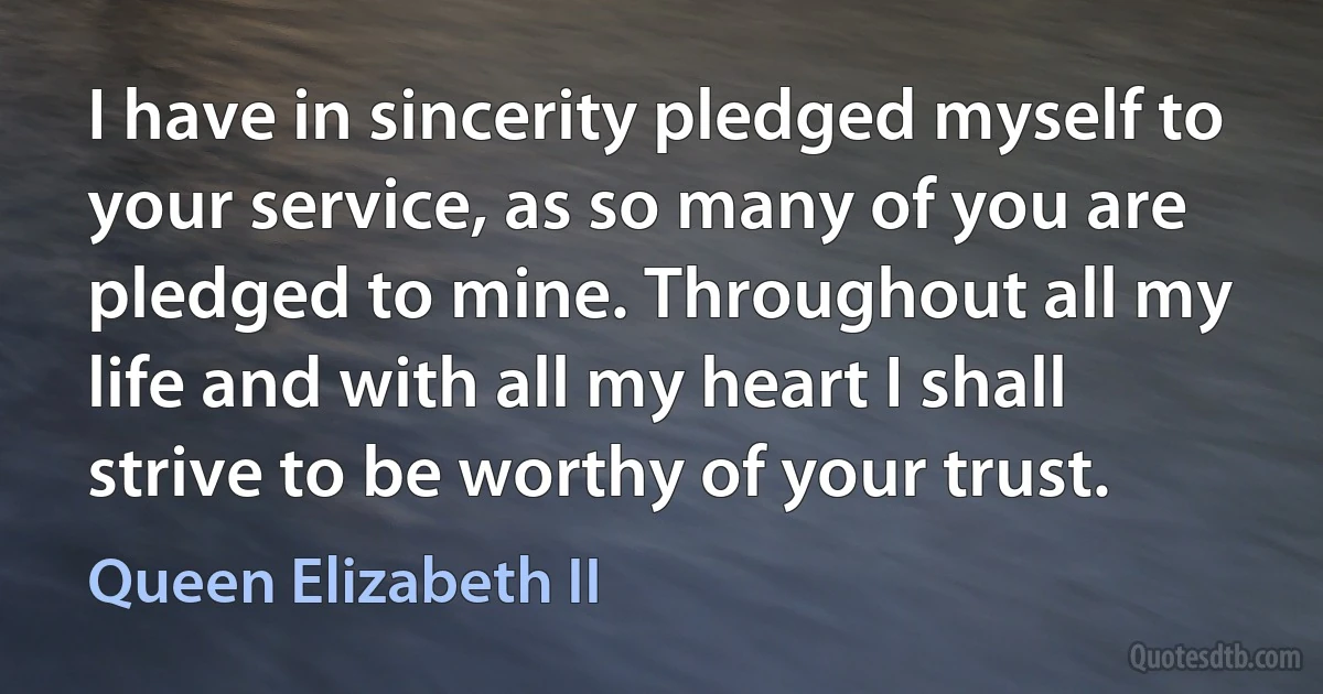 I have in sincerity pledged myself to your service, as so many of you are pledged to mine. Throughout all my life and with all my heart I shall strive to be worthy of your trust. (Queen Elizabeth II)