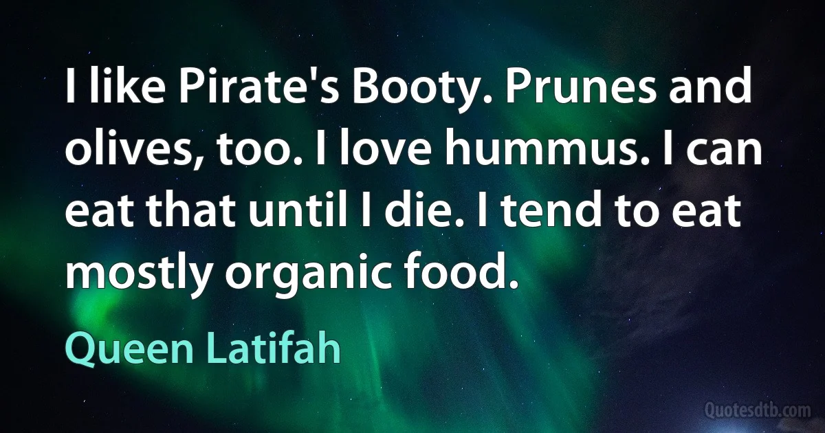 I like Pirate's Booty. Prunes and olives, too. I love hummus. I can eat that until I die. I tend to eat mostly organic food. (Queen Latifah)