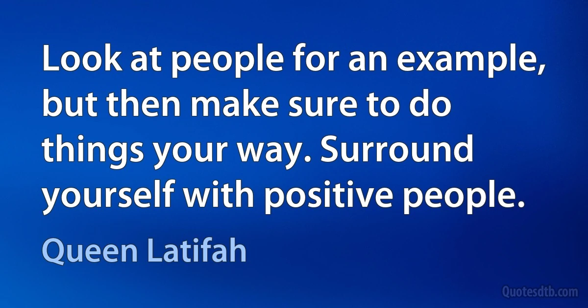 Look at people for an example, but then make sure to do things your way. Surround yourself with positive people. (Queen Latifah)