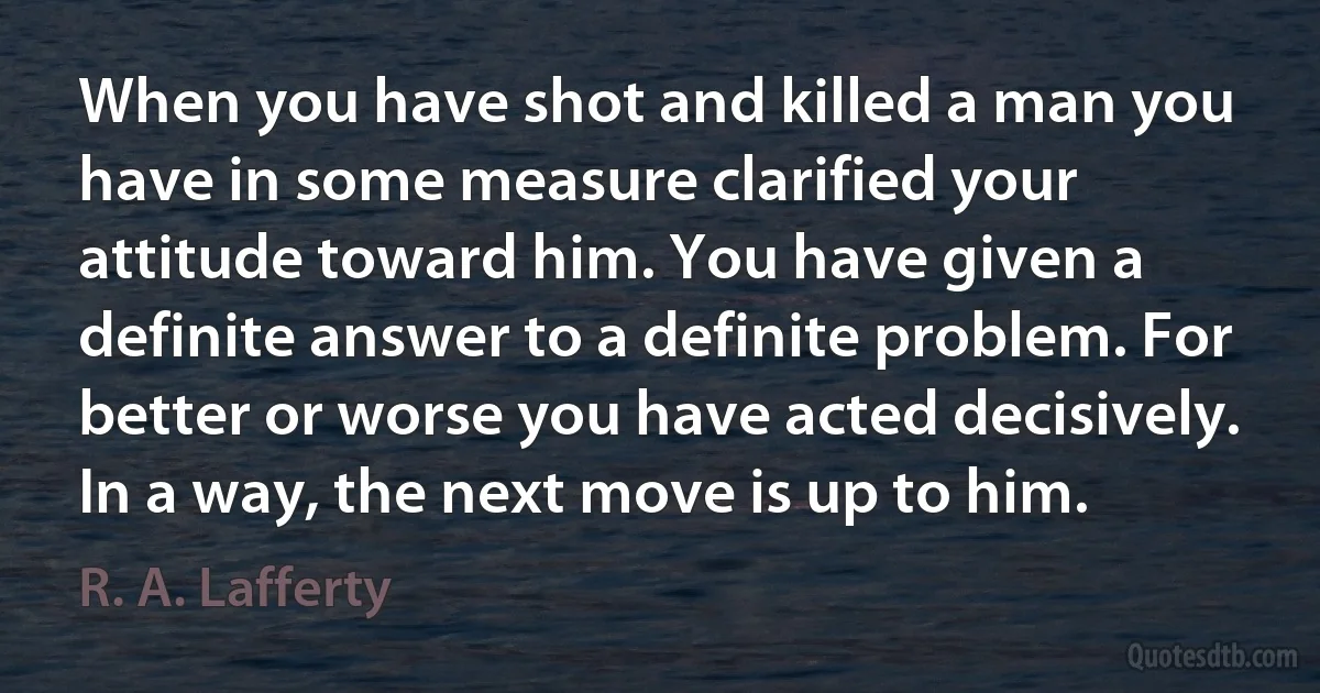 When you have shot and killed a man you have in some measure clarified your attitude toward him. You have given a definite answer to a definite problem. For better or worse you have acted decisively. In a way, the next move is up to him. (R. A. Lafferty)