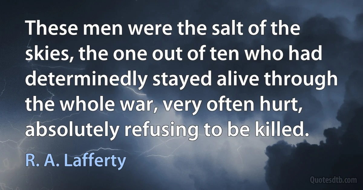 These men were the salt of the skies, the one out of ten who had determinedly stayed alive through the whole war, very often hurt, absolutely refusing to be killed. (R. A. Lafferty)