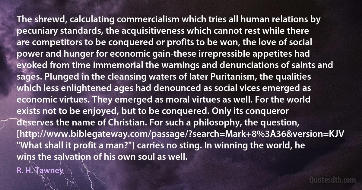 The shrewd, calculating commercialism which tries all human relations by pecuniary standards, the acquisitiveness which cannot rest while there are competitors to be conquered or profits to be won, the love of social power and hunger for economic gain-these irrepressible appetites had evoked from time immemorial the warnings and denunciations of saints and sages. Plunged in the cleansing waters of later Puritanism, the qualities which less enlightened ages had denounced as social vices emerged as economic virtues. They emerged as moral virtues as well. For the world exists not to be enjoyed, but to be conquered. Only its conqueror deserves the name of Christian. For such a philosophy, the question, [http://www.biblegateway.com/passage/?search=Mark+8%3A36&version=KJV "What shall it profit a man?"] carries no sting. In winning the world, he wins the salvation of his own soul as well. (R. H. Tawney)