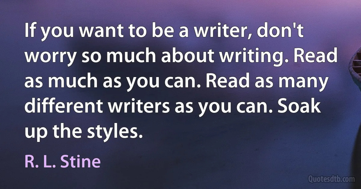 If you want to be a writer, don't worry so much about writing. Read as much as you can. Read as many different writers as you can. Soak up the styles. (R. L. Stine)