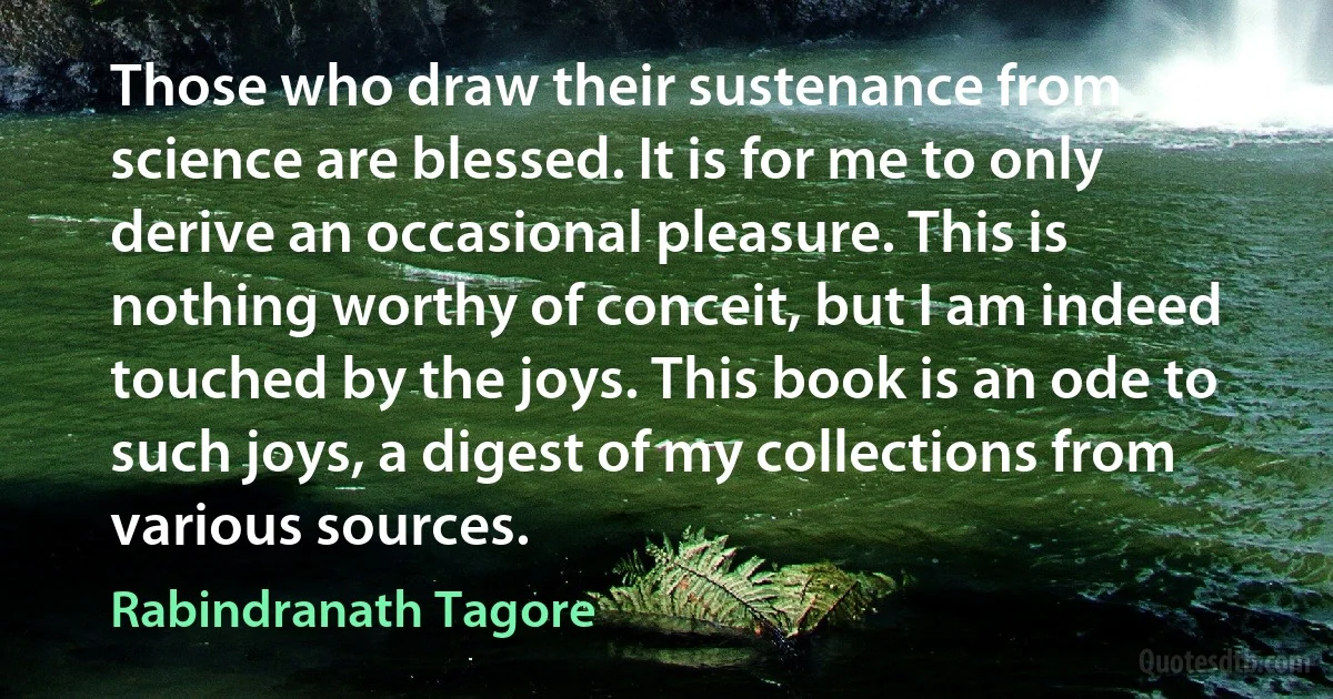 Those who draw their sustenance from science are blessed. It is for me to only derive an occasional pleasure. This is nothing worthy of conceit, but I am indeed touched by the joys. This book is an ode to such joys, a digest of my collections from various sources. (Rabindranath Tagore)