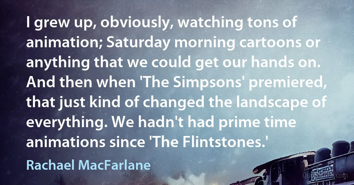 I grew up, obviously, watching tons of animation; Saturday morning cartoons or anything that we could get our hands on. And then when 'The Simpsons' premiered, that just kind of changed the landscape of everything. We hadn't had prime time animations since 'The Flintstones.' (Rachael MacFarlane)