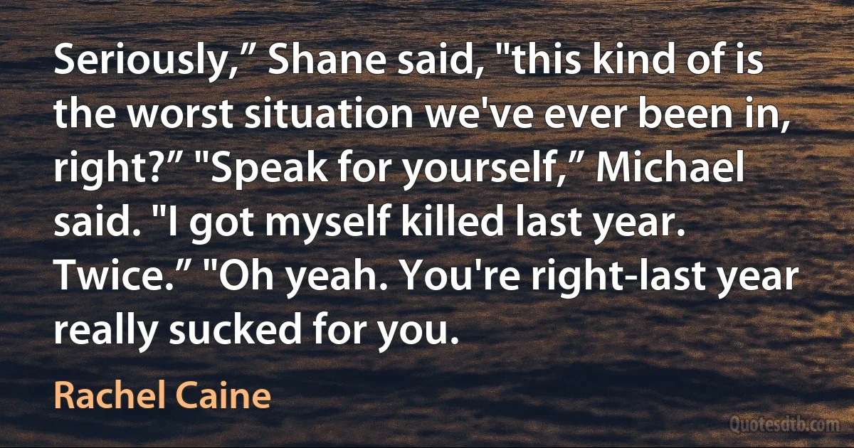 Seriously,” Shane said, "this kind of is the worst situation we've ever been in, right?” "Speak for yourself,” Michael said. "I got myself killed last year. Twice.” "Oh yeah. You're right-last year really sucked for you. (Rachel Caine)