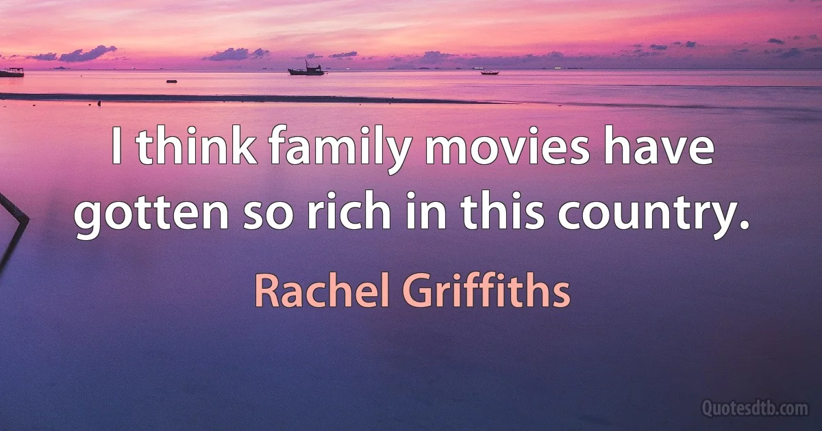 I think family movies have gotten so rich in this country. (Rachel Griffiths)