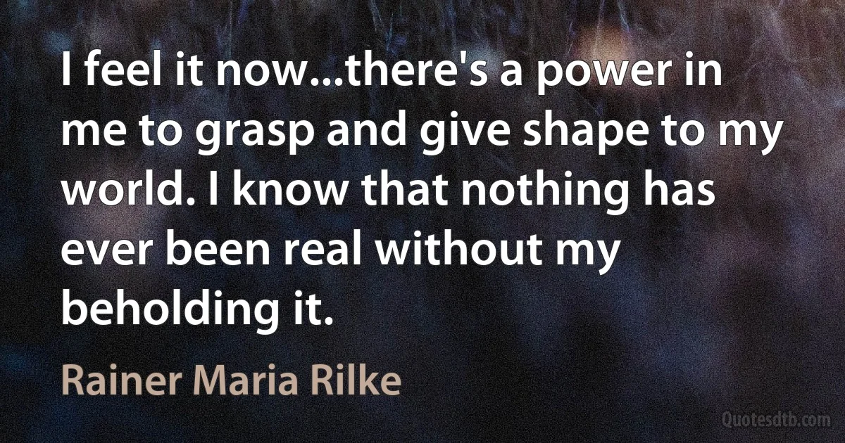 I feel it now...there's a power in me to grasp and give shape to my world. I know that nothing has ever been real without my beholding it. (Rainer Maria Rilke)