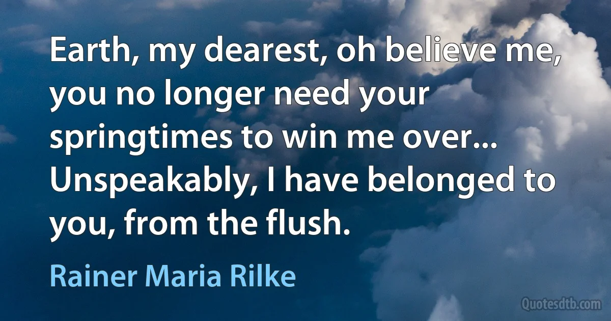 Earth, my dearest, oh believe me, you no longer need your springtimes to win me over... Unspeakably, I have belonged to you, from the flush. (Rainer Maria Rilke)