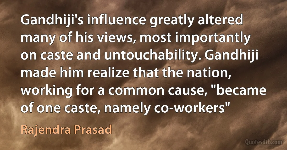 Gandhiji's influence greatly altered many of his views, most importantly on caste and untouchability. Gandhiji made him realize that the nation, working for a common cause, "became of one caste, namely co-workers" (Rajendra Prasad)