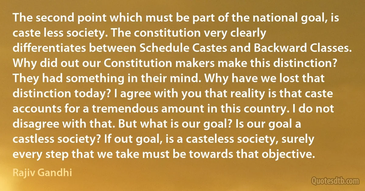 The second point which must be part of the national goal, is caste less society. The constitution very clearly differentiates between Schedule Castes and Backward Classes. Why did out our Constitution makers make this distinction? They had something in their mind. Why have we lost that distinction today? I agree with you that reality is that caste accounts for a tremendous amount in this country. I do not disagree with that. But what is our goal? Is our goal a castless society? If out goal, is a casteless society, surely every step that we take must be towards that objective. (Rajiv Gandhi)