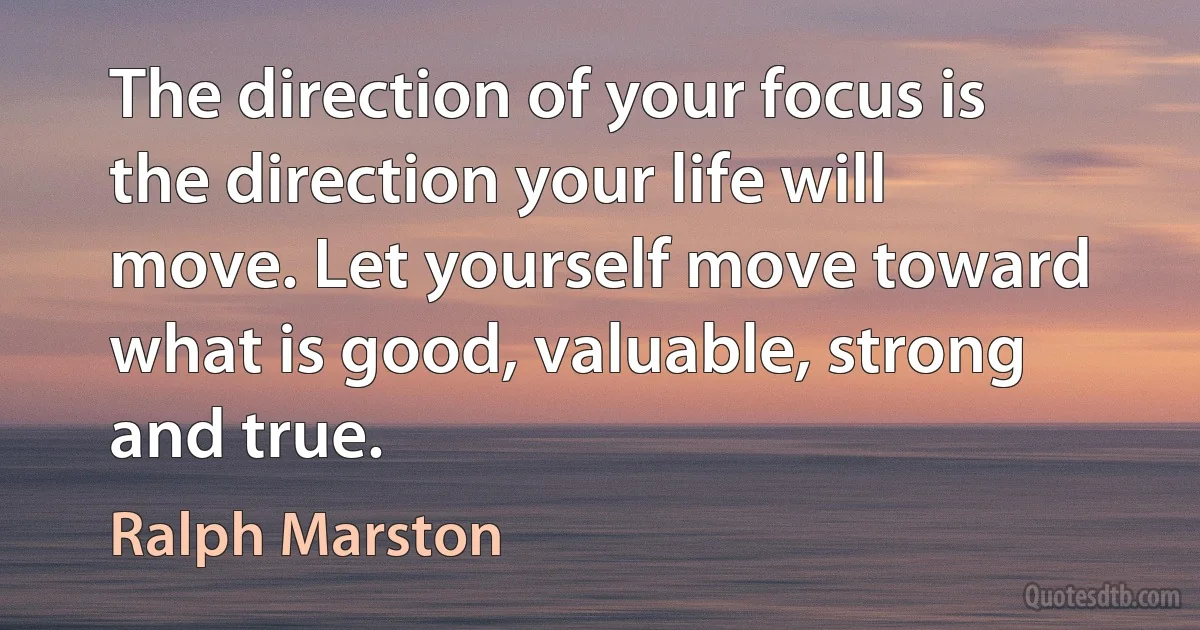 The direction of your focus is the direction your life will move. Let yourself move toward what is good, valuable, strong and true. (Ralph Marston)