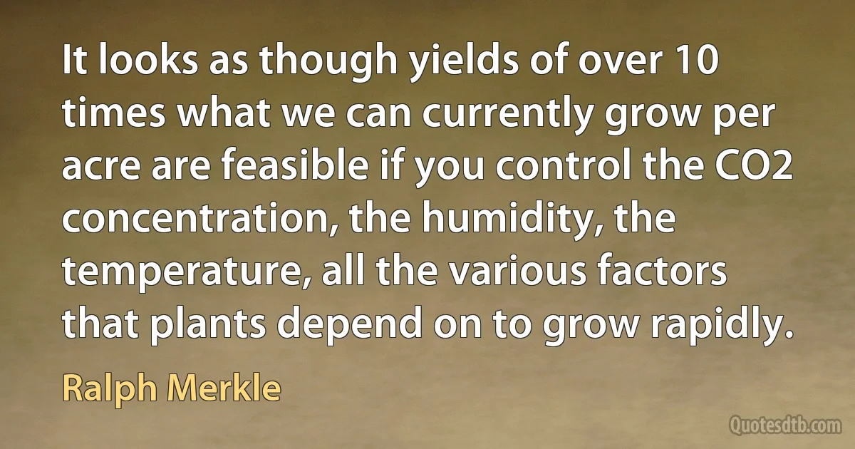 It looks as though yields of over 10 times what we can currently grow per acre are feasible if you control the CO2 concentration, the humidity, the temperature, all the various factors that plants depend on to grow rapidly. (Ralph Merkle)