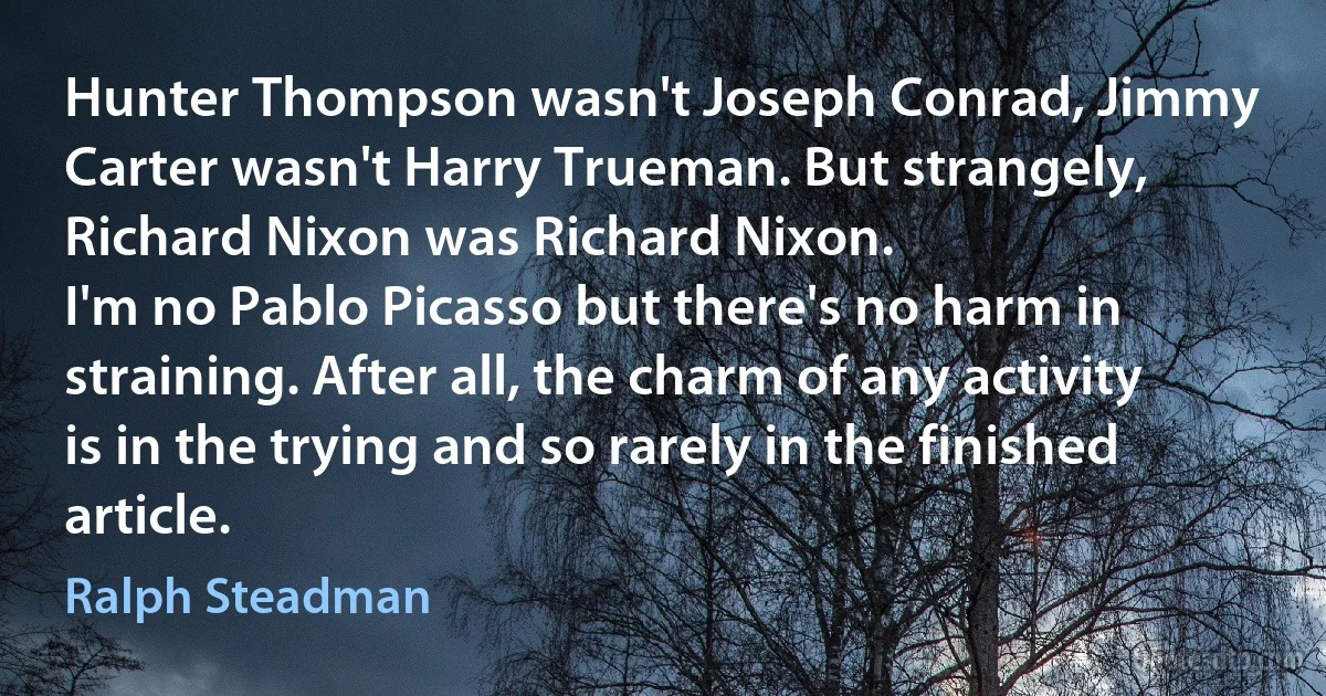 Hunter Thompson wasn't Joseph Conrad, Jimmy Carter wasn't Harry Trueman. But strangely, Richard Nixon was Richard Nixon.
I'm no Pablo Picasso but there's no harm in straining. After all, the charm of any activity is in the trying and so rarely in the finished article. (Ralph Steadman)