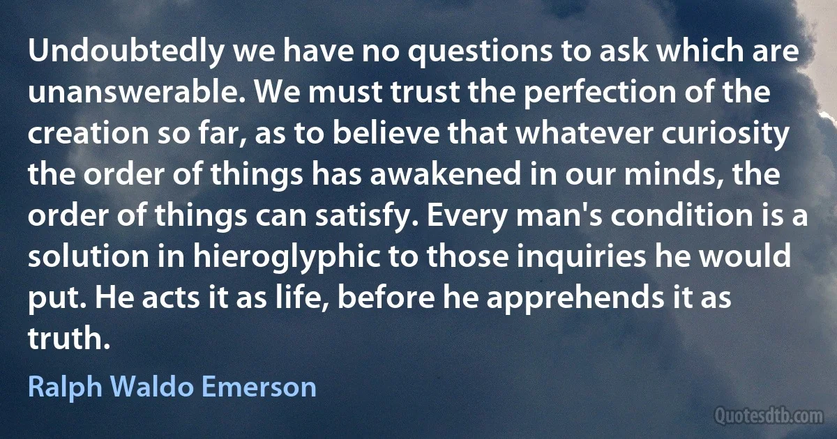 Undoubtedly we have no questions to ask which are unanswerable. We must trust the perfection of the creation so far, as to believe that whatever curiosity the order of things has awakened in our minds, the order of things can satisfy. Every man's condition is a solution in hieroglyphic to those inquiries he would put. He acts it as life, before he apprehends it as truth. (Ralph Waldo Emerson)