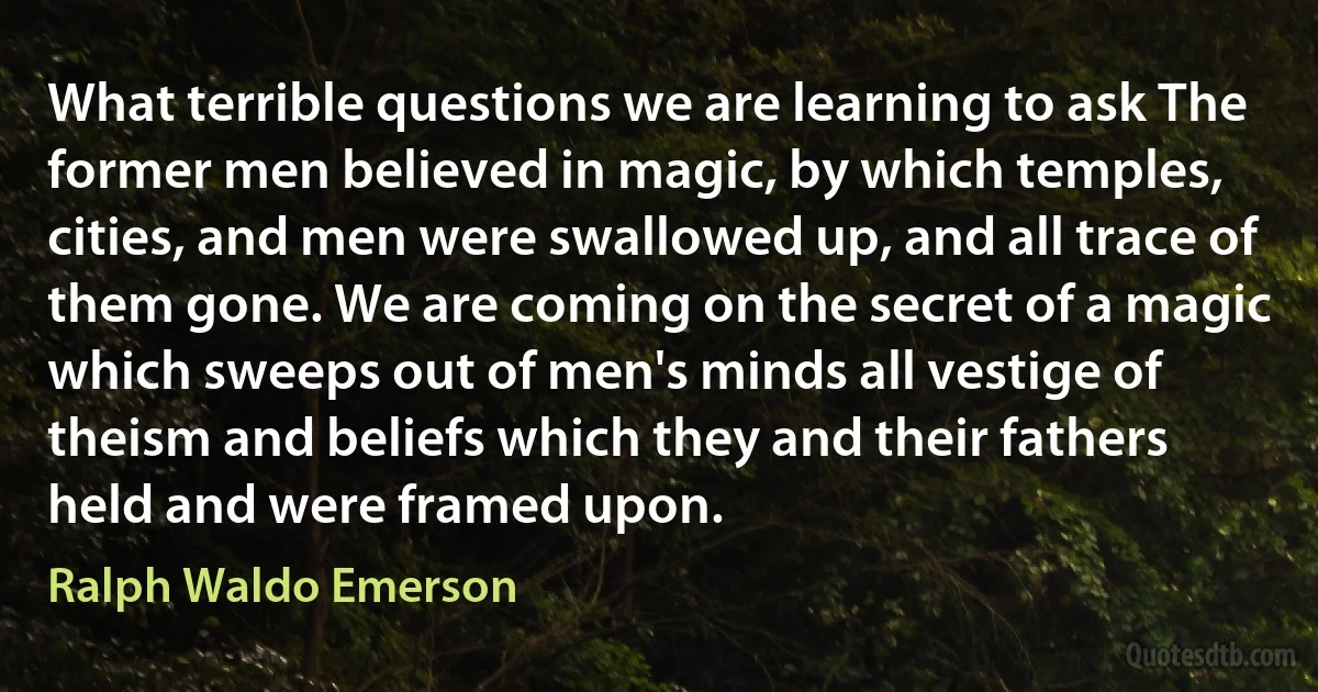 What terrible questions we are learning to ask The former men believed in magic, by which temples, cities, and men were swallowed up, and all trace of them gone. We are coming on the secret of a magic which sweeps out of men's minds all vestige of theism and beliefs which they and their fathers held and were framed upon. (Ralph Waldo Emerson)