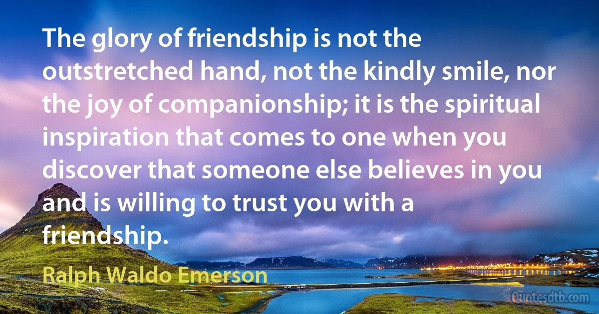 The glory of friendship is not the outstretched hand, not the kindly smile, nor the joy of companionship; it is the spiritual inspiration that comes to one when you discover that someone else believes in you and is willing to trust you with a friendship. (Ralph Waldo Emerson)