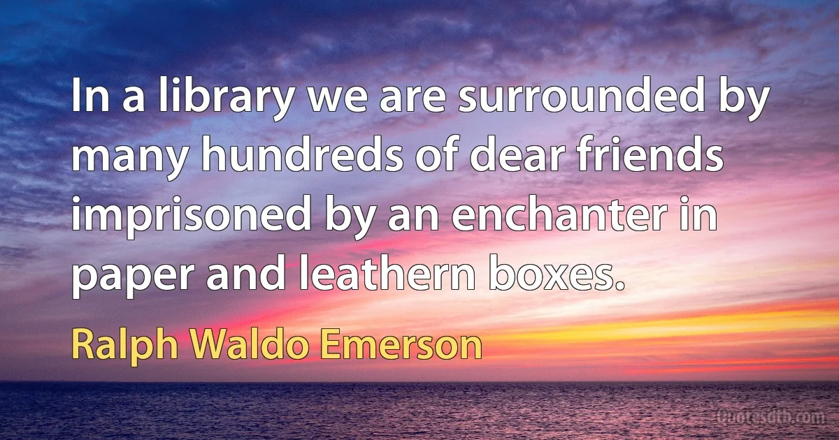 In a library we are surrounded by many hundreds of dear friends imprisoned by an enchanter in paper and leathern boxes. (Ralph Waldo Emerson)