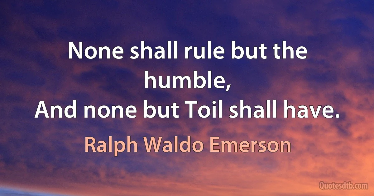 None shall rule but the humble,
And none but Toil shall have. (Ralph Waldo Emerson)