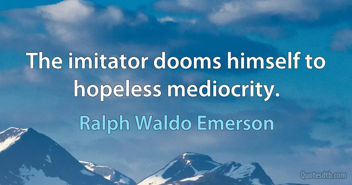 The imitator dooms himself to hopeless mediocrity. (Ralph Waldo Emerson)