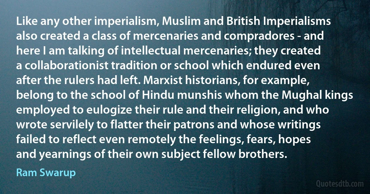 Like any other imperialism, Muslim and British Imperialisms also created a class of mercenaries and compradores - and here I am talking of intellectual mercenaries; they created a collaborationist tradition or school which endured even after the rulers had left. Marxist historians, for example, belong to the school of Hindu munshis whom the Mughal kings employed to eulogize their rule and their religion, and who wrote servilely to flatter their patrons and whose writings failed to reflect even remotely the feelings, fears, hopes and yearnings of their own subject fellow brothers. (Ram Swarup)