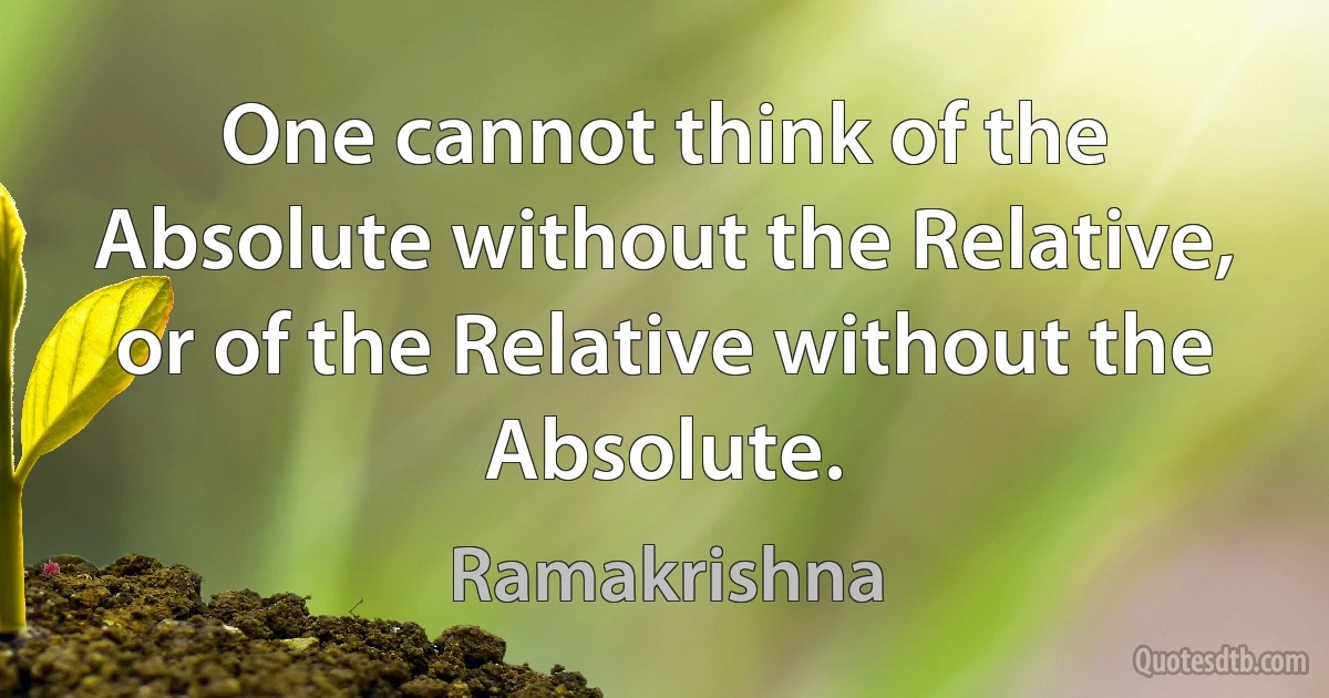 One cannot think of the Absolute without the Relative, or of the Relative without the Absolute. (Ramakrishna)