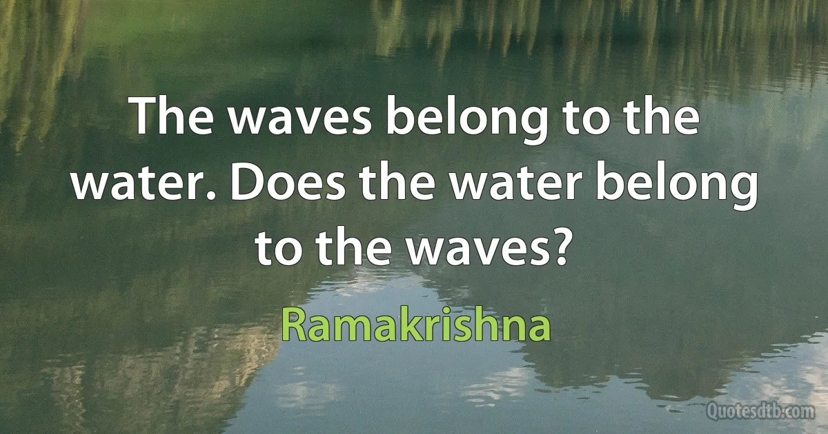 The waves belong to the water. Does the water belong to the waves? (Ramakrishna)