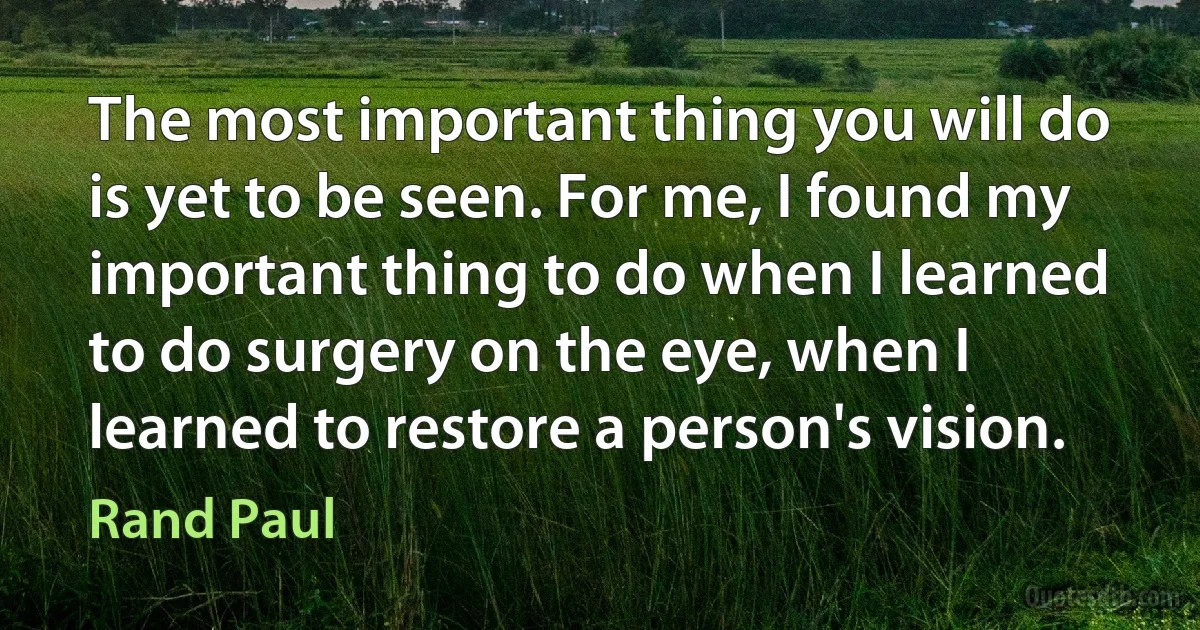 The most important thing you will do is yet to be seen. For me, I found my important thing to do when I learned to do surgery on the eye, when I learned to restore a person's vision. (Rand Paul)