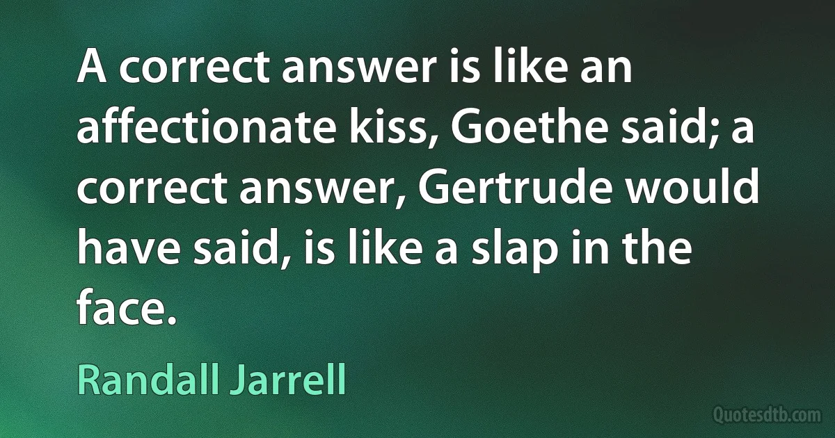 A correct answer is like an affectionate kiss, Goethe said; a correct answer, Gertrude would have said, is like a slap in the face. (Randall Jarrell)