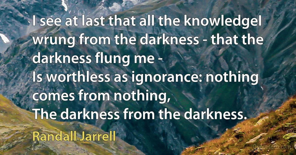 I see at last that all the knowledgeI wrung from the darkness - that the darkness flung me -
Is worthless as ignorance: nothing comes from nothing,
The darkness from the darkness. (Randall Jarrell)