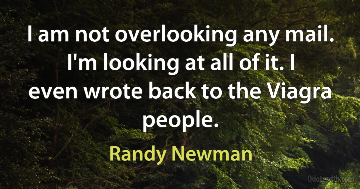 I am not overlooking any mail. I'm looking at all of it. I even wrote back to the Viagra people. (Randy Newman)