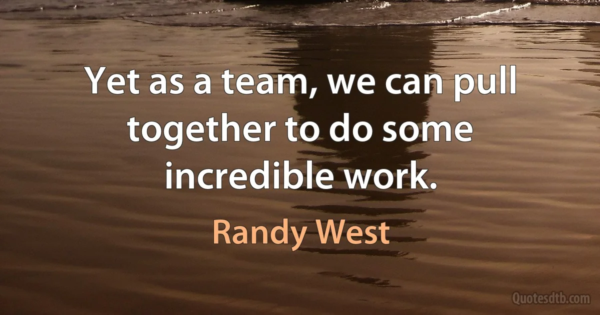 Yet as a team, we can pull together to do some incredible work. (Randy West)