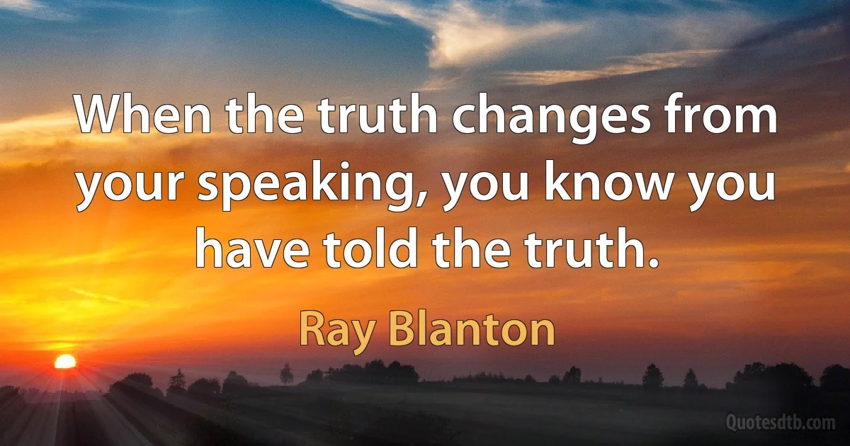 When the truth changes from your speaking, you know you have told the truth. (Ray Blanton)