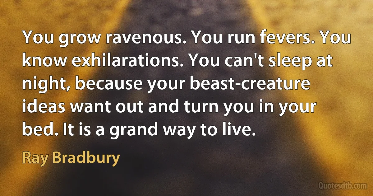 You grow ravenous. You run fevers. You know exhilarations. You can't sleep at night, because your beast-creature ideas want out and turn you in your bed. It is a grand way to live. (Ray Bradbury)