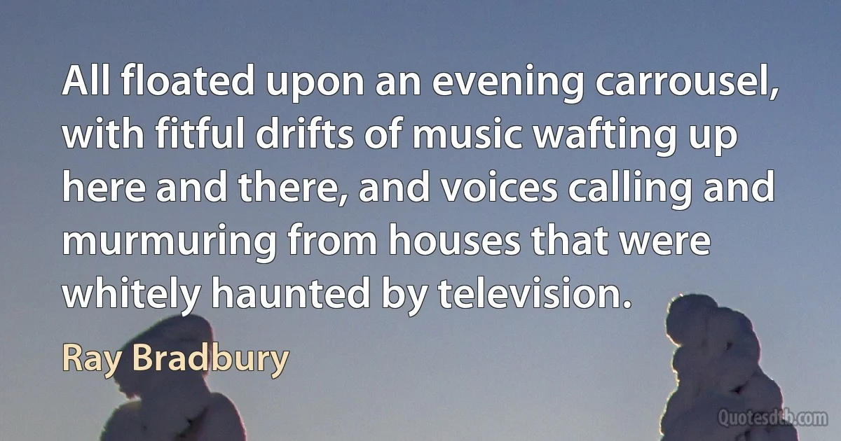 All floated upon an evening carrousel, with fitful drifts of music wafting up here and there, and voices calling and murmuring from houses that were whitely haunted by television. (Ray Bradbury)