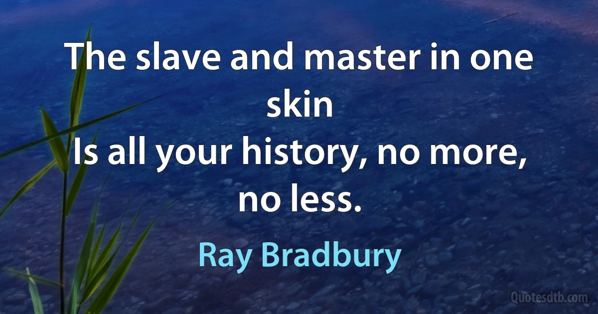 The slave and master in one skin
Is all your history, no more, no less. (Ray Bradbury)