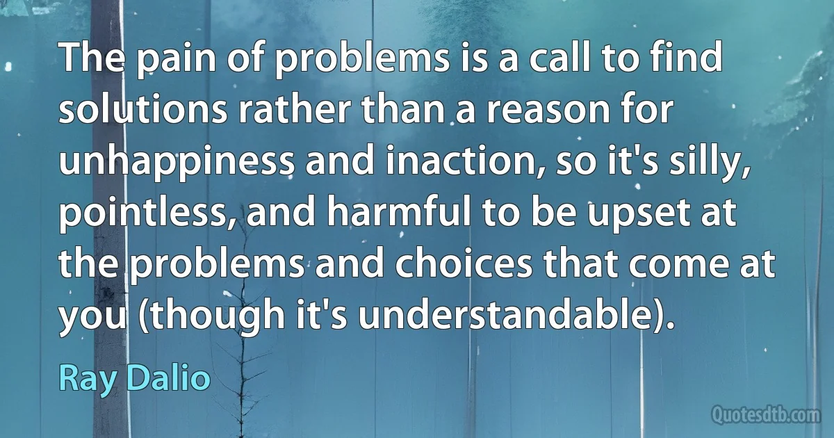 The pain of problems is a call to find solutions rather than a reason for unhappiness and inaction, so it's silly, pointless, and harmful to be upset at the problems and choices that come at you (though it's understandable). (Ray Dalio)