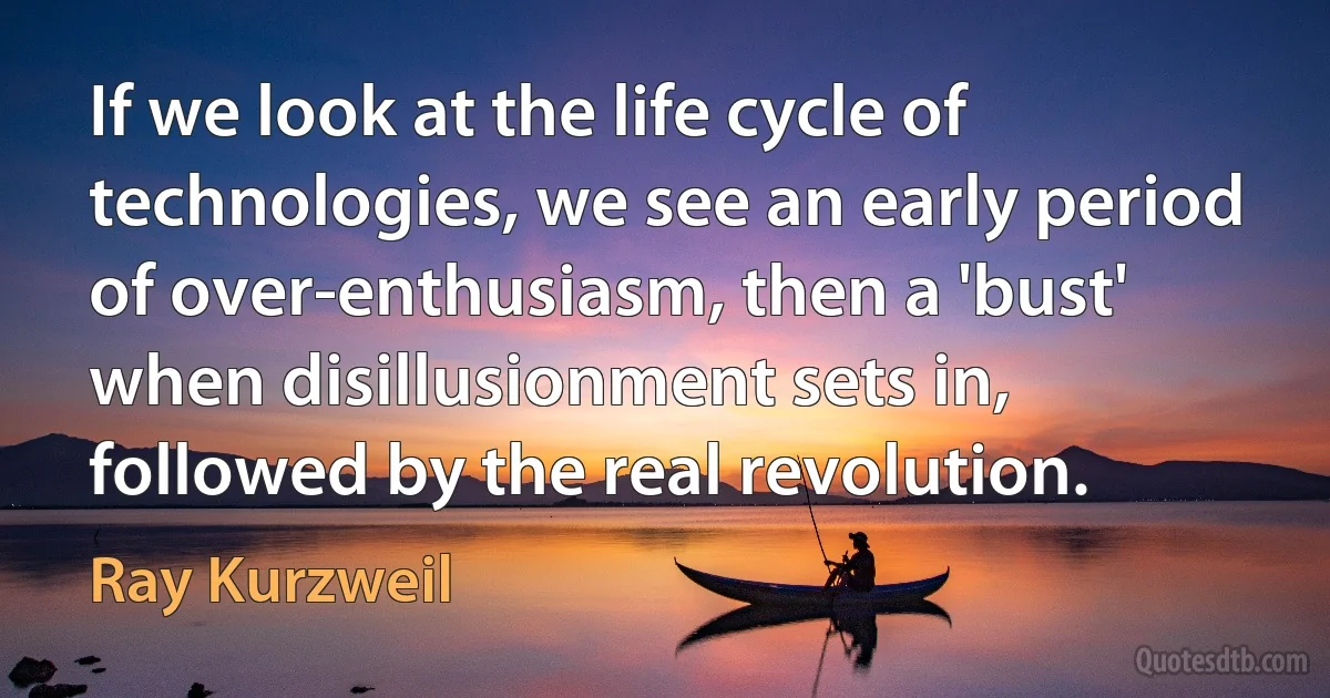 If we look at the life cycle of technologies, we see an early period of over-enthusiasm, then a 'bust' when disillusionment sets in, followed by the real revolution. (Ray Kurzweil)