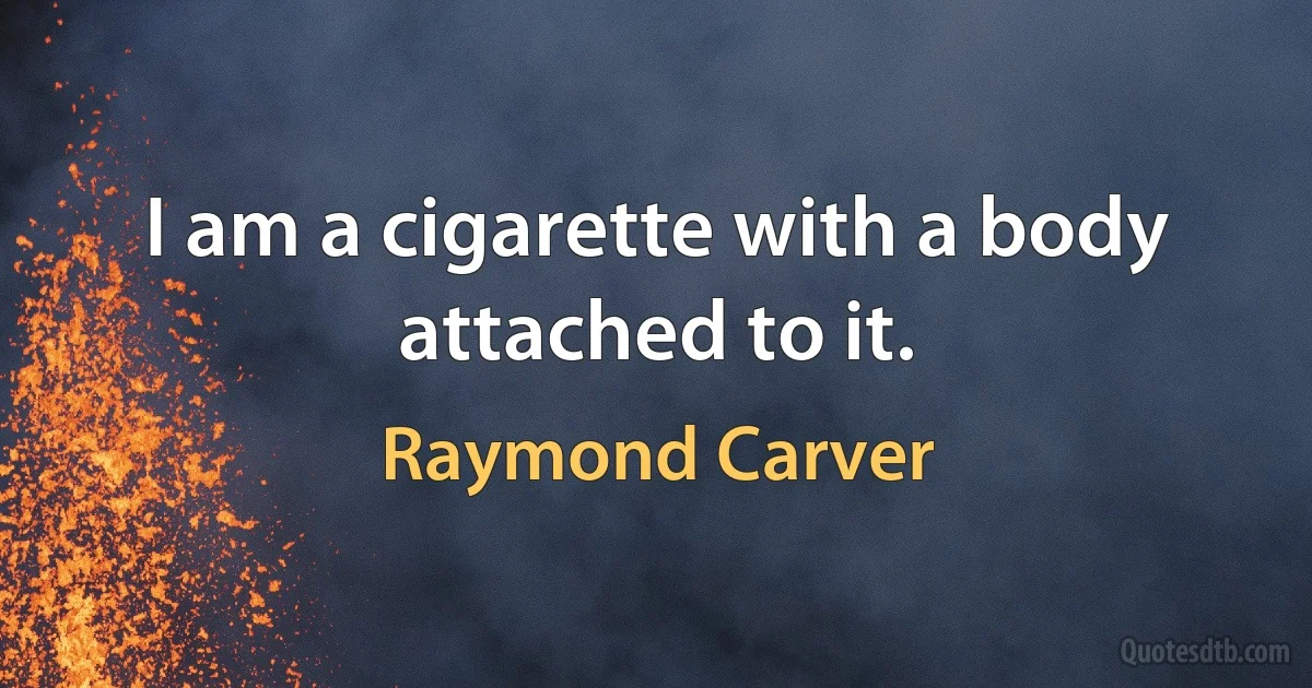 I am a cigarette with a body attached to it. (Raymond Carver)