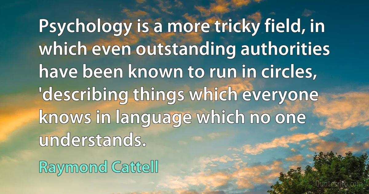 Psychology is a more tricky field, in which even outstanding authorities have been known to run in circles, 'describing things which everyone knows in language which no one understands. (Raymond Cattell)