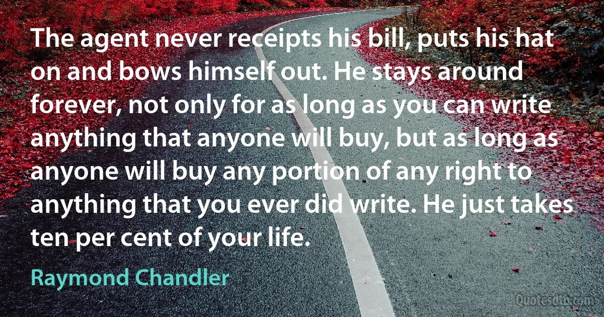 The agent never receipts his bill, puts his hat on and bows himself out. He stays around forever, not only for as long as you can write anything that anyone will buy, but as long as anyone will buy any portion of any right to anything that you ever did write. He just takes ten per cent of your life. (Raymond Chandler)