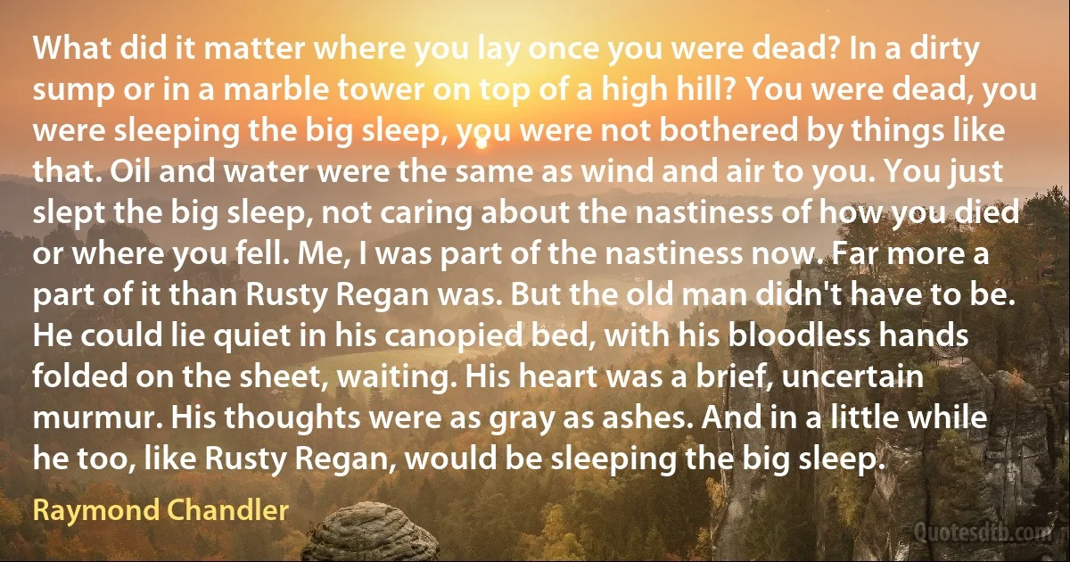 What did it matter where you lay once you were dead? In a dirty sump or in a marble tower on top of a high hill? You were dead, you were sleeping the big sleep, you were not bothered by things like that. Oil and water were the same as wind and air to you. You just slept the big sleep, not caring about the nastiness of how you died or where you fell. Me, I was part of the nastiness now. Far more a part of it than Rusty Regan was. But the old man didn't have to be. He could lie quiet in his canopied bed, with his bloodless hands folded on the sheet, waiting. His heart was a brief, uncertain murmur. His thoughts were as gray as ashes. And in a little while he too, like Rusty Regan, would be sleeping the big sleep. (Raymond Chandler)