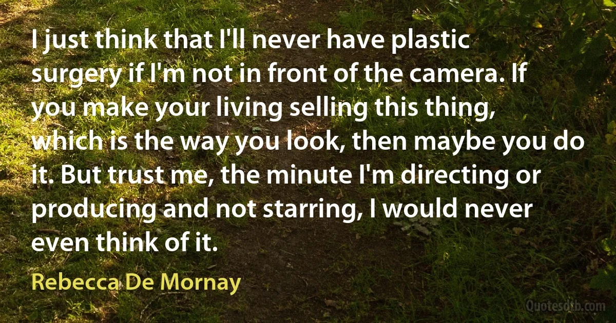 I just think that I'll never have plastic surgery if I'm not in front of the camera. If you make your living selling this thing, which is the way you look, then maybe you do it. But trust me, the minute I'm directing or producing and not starring, I would never even think of it. (Rebecca De Mornay)