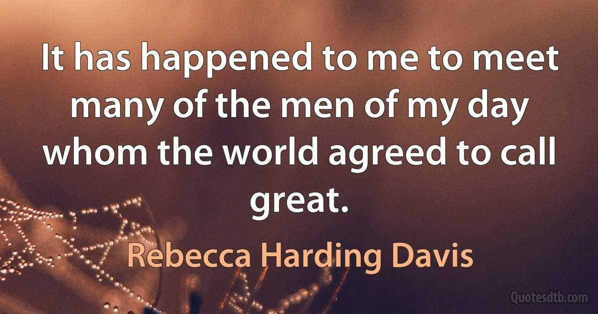 It has happened to me to meet many of the men of my day whom the world agreed to call great. (Rebecca Harding Davis)