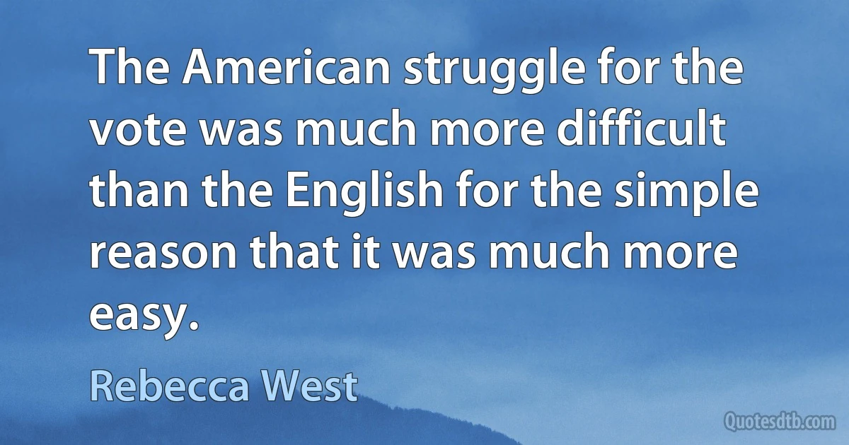 The American struggle for the vote was much more difficult than the English for the simple reason that it was much more easy. (Rebecca West)