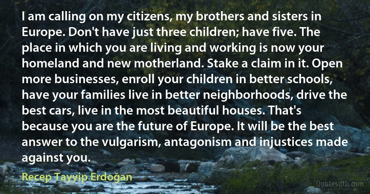 I am calling on my citizens, my brothers and sisters in Europe. Don't have just three children; have five. The place in which you are living and working is now your homeland and new motherland. Stake a claim in it. Open more businesses, enroll your children in better schools, have your families live in better neighborhoods, drive the best cars, live in the most beautiful houses. That's because you are the future of Europe. It will be the best answer to the vulgarism, antagonism and injustices made against you. (Recep Tayyip Erdoğan)