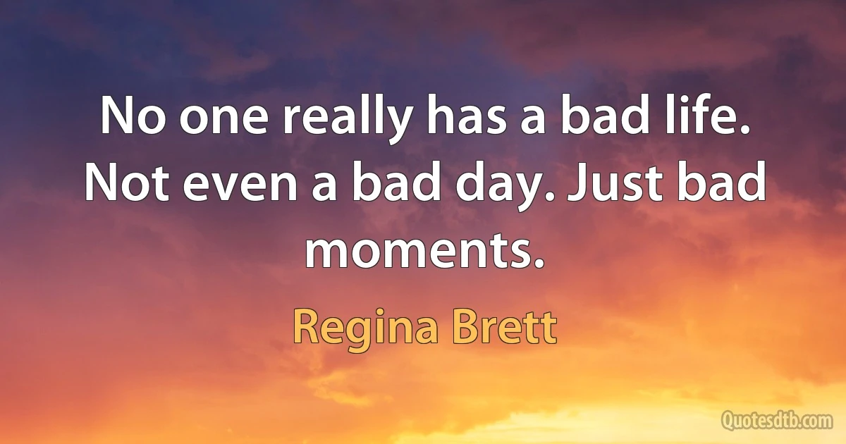 No one really has a bad life. Not even a bad day. Just bad moments. (Regina Brett)