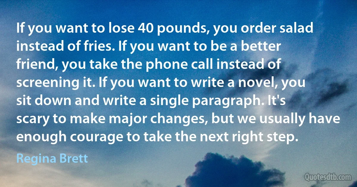 If you want to lose 40 pounds, you order salad instead of fries. If you want to be a better friend, you take the phone call instead of screening it. If you want to write a novel, you sit down and write a single paragraph. It's scary to make major changes, but we usually have enough courage to take the next right step. (Regina Brett)