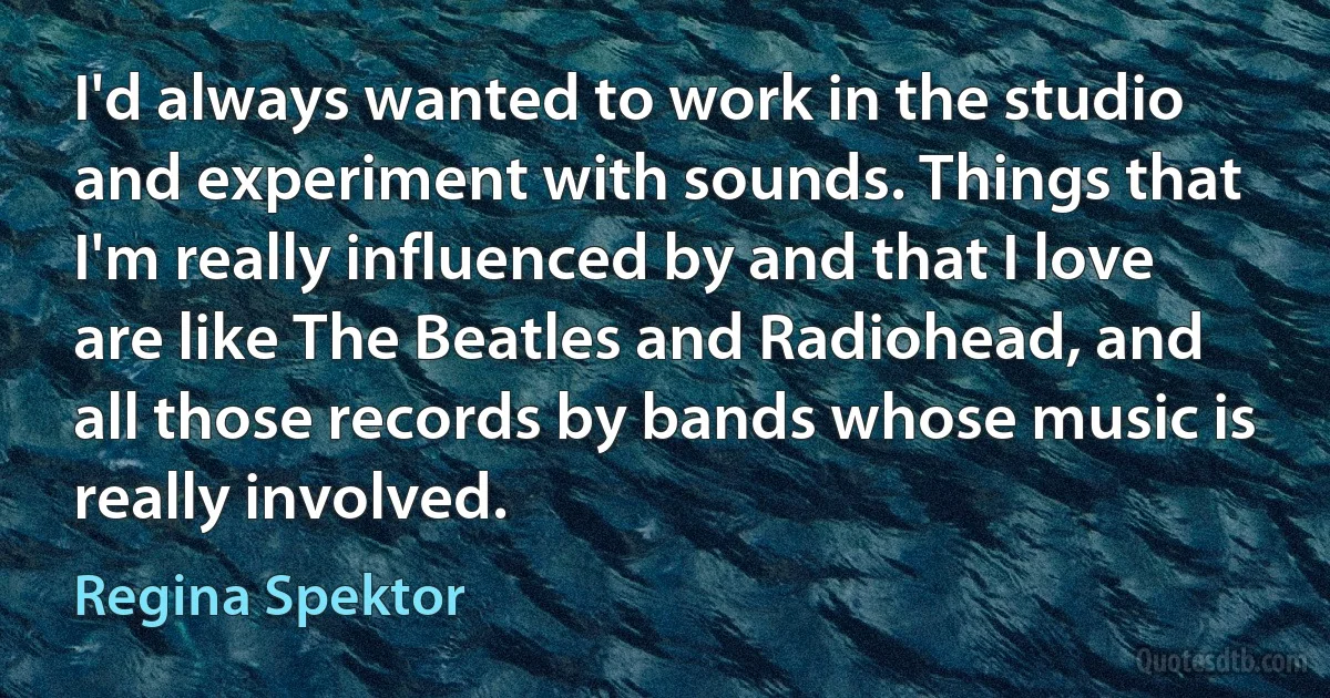 I'd always wanted to work in the studio and experiment with sounds. Things that I'm really influenced by and that I love are like The Beatles and Radiohead, and all those records by bands whose music is really involved. (Regina Spektor)